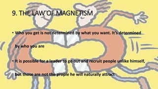 9. THE LAW OF MAGNETISM
• Who you get is not determined by what you want. It’s determined
by who you are
• It is possible for a leader to go out and recruit people unlike himself,
but those are not the prople he will naturally attract
 