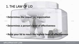 • Determines the impact on organization
• Determines a person’s level of effectiveness
• Raise your lid to reach the highest level of effectiveness
1. THE LAW OF LID
 
