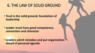 6. THE LAW OF SOLID GROUND
• Trust is the solid ground, foundation of
leadership
• Leader must have good competence,
connection and character
• Leaders admit mistakes and put organization
ahead of personal agenda
 