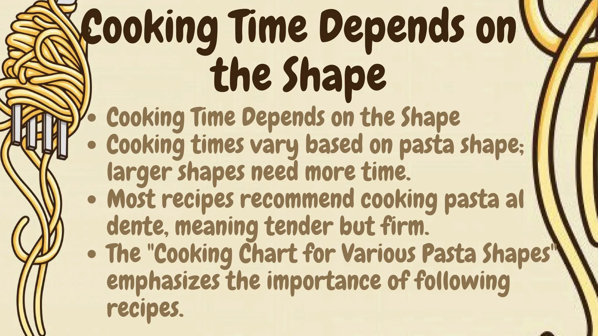 Cooking Time Depends on the Shape
Cooking times vary based on pasta shape;
larger shapes need more time.
Most recipes recommend cooking pasta al
dente, meaning tender but firm.
The "Cooking Chart for Various Pasta Shapes"
emphasizes the importance of following
recipes.
Cooking Time Depends on
the Shape
 