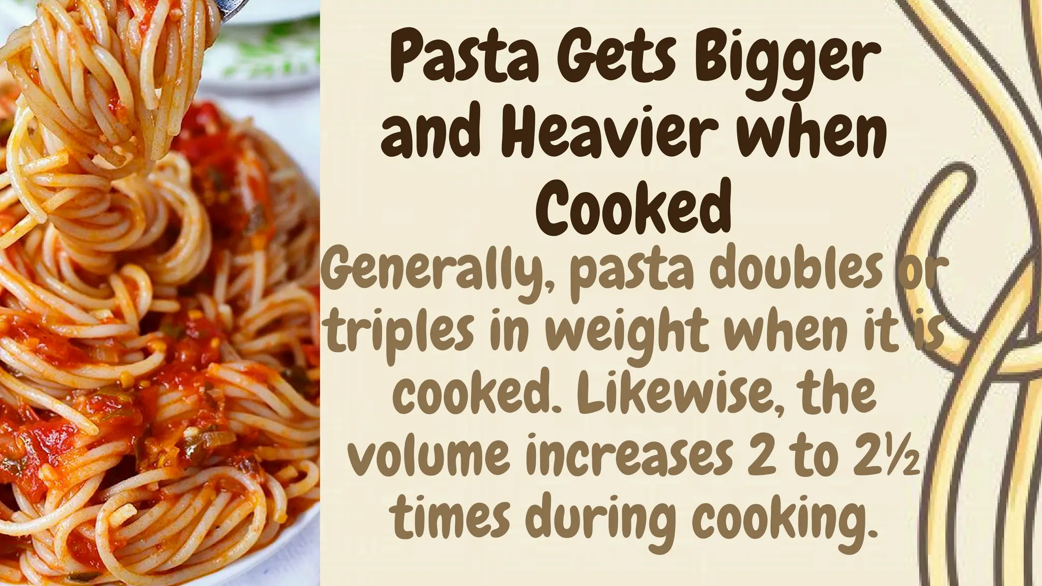Generally, pasta doubles or
triples in weight when it is
cooked. Likewise, the
volume increases 2 to 2½
times during cooking.
Pasta Gets Bigger
and Heavier when
Cooked
 