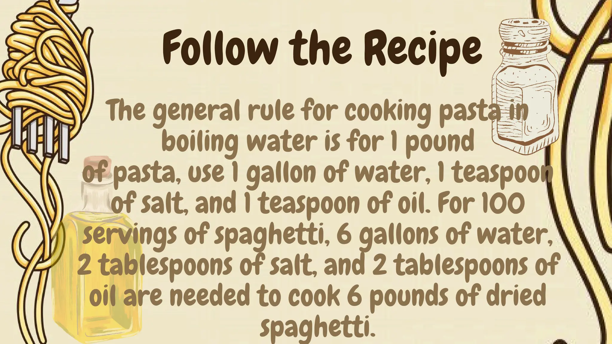 The general rule for cooking pasta in
boiling water is for 1 pound
of pasta, use 1 gallon of water, 1 teaspoon
of salt, and 1 teaspoon of oil. For 100
servings of spaghetti, 6 gallons of water,
2 tablespoons of salt, and 2 tablespoons of
oil are needed to cook 6 pounds of dried
spaghetti.
Follow the Recipe
 