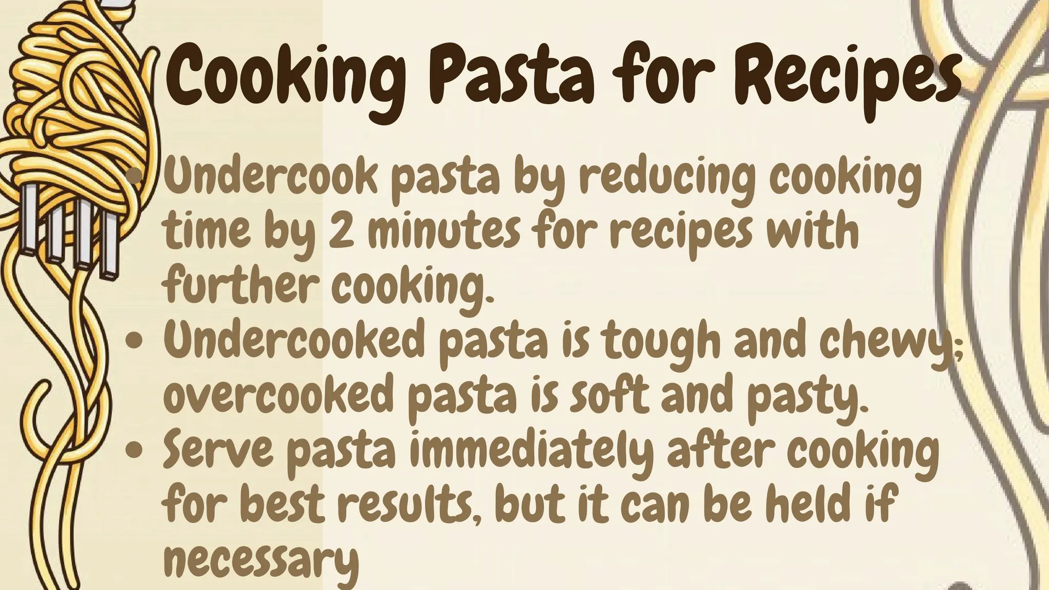 Undercook pasta by reducing cooking
time by 2 minutes for recipes with
further cooking.
Undercooked pasta is tough and chewy;
overcooked pasta is soft and pasty.
Serve pasta immediately after cooking
for best results, but it can be held if
necessary
Cooking Pasta for Recipes
 