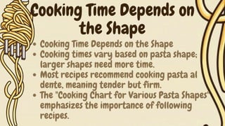 Cooking Time Depends on the Shape
Cooking times vary based on pasta shape;
larger shapes need more time.
Most recipes recommend cooking pasta al
dente, meaning tender but firm.
The "Cooking Chart for Various Pasta Shapes"
emphasizes the importance of following
recipes.
Cooking Time Depends on
the Shape
 