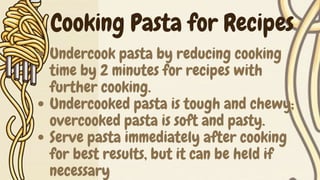 Undercook pasta by reducing cooking
time by 2 minutes for recipes with
further cooking.
Undercooked pasta is tough and chewy;
overcooked pasta is soft and pasty.
Serve pasta immediately after cooking
for best results, but it can be held if
necessary
Cooking Pasta for Recipes
 