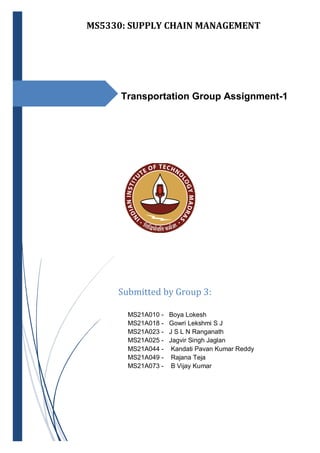 MS5330: SUPPLY CHAIN MANAGEMENT
Transportation Group Assignment-1
MS21A010 - Boya Lokesh
MS21A018 - Gowri Lekshmi S J
MS21A023 - J S L N Ranganath
MS21A025 - Jagvir Singh Jaglan
MS21A044 - Kandati Pavan Kumar Reddy
MS21A049 - Rajana Teja
MS21A073 - B Vijay Kumar
Submitted by Group 3:
MS21A010 - Boya Lokesh
MS21A018 - Gowri Lekshmi S J
MS21A023 - J S L N Ranganath
MS21A025 - Jagvir Singh Jaglan
MS21A044 - Kandati Pavan Kumar Reddy
 