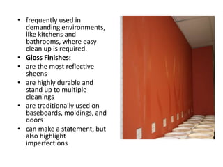 • frequently used in
demanding environments,
like kitchens and
bathrooms, where easy
clean up is required.
• Gloss Finishes:
• are the most reflective
sheens
• are highly durable and
stand up to multiple
cleanings
• are traditionally used on
baseboards, moldings, and
doors
• can make a statement, but
also highlight
imperfections
 