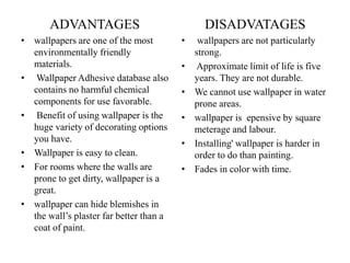 ADVANTAGES
• wallpapers are one of the most
environmentally friendly
materials.
• Wallpaper Adhesive database also
contains no harmful chemical
components for use favorable.
• Benefit of using wallpaper is the
huge variety of decorating options
you have.
• Wallpaper is easy to clean.
• For rooms where the walls are
prone to get dirty, wallpaper is a
great.
• wallpaper can hide blemishes in
the wall’s plaster far better than a
coat of paint.
DISADVATAGES
• wallpapers are not particularly
strong.
• Approximate limit of life is five
years. They are not durable.
• We cannot use wallpaper in water
prone areas.
• wallpaper is epensive by square
meterage and labour.
• Installing' wallpaper is harder in
order to do than painting.
• Fades in color with time.
 