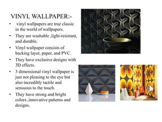 VINYL WALLPAPER:-
• vinyl wallpapers are true classic
in the world of wallpapers.
• They are washable ,light-resistant,
and durable.
• Vinyl wallpaper consists of
backing layer, paper, and PVC.
• They have exclusive designs with
3D effects.
• 3 dimensional vinyl wallpaper is
just not pleasing to the eye but
also incredibly tactile and
sensuous to the touch.
• They have strong and bright
colors ,innovative patterns and
designs.
 