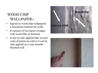 WOOD CHIP
WALLPAPER:-
• Ingrain or wood chip wallpaperis
a decoration material for walls.
• It consists of two layers of paper
with wood fibre in between.
• It can be only applied after several
coats of paints on wall or it can be
only applied on a very smooth
finished wall.
 