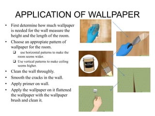 APPLICATION OF WALLPAPER
• First determine how much wallpaper
is needed for the wall measure the
height and the length of the room.
• Choose an appropiate pattern of
wallpaper for the room.
 use horizontal patterns to make the
room seems wider.
 Use vertical patterns to make ceiling
seems higher.
• Clean the wall throughly.
• Smooth the cracks in the wall.
• Apply primer on wall.
• Apply the wallpaper on it flattened
the wallpaper with the wallpaper
brush and clean it.
 