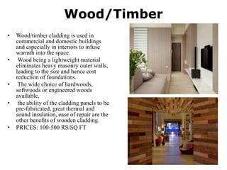 Wood/Timber
• Wood/timber cladding is used in
commercial and domestic buildings
and especially in interiors to infuse
warmth into the space.
• Wood being a lightweight material
eliminates heavy masonry outer walls,
leading to the size and hence cost
reduction of foundations.
• The wide choice of hardwoods,
softwoods or engineered woods
available,
• the ability of the cladding panels to be
pre-fabricated, great thermal and
sound insulation, ease of repair are the
other benefits of wooden cladding.
• PRICES: 100-500 RS/SQ FT
 