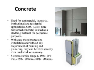 Concrete
• Used for commercial, industrial,
institutional and residential
applications, GRC (Glass fibre
reinforced concrete) is used as a
cladding material for decorative
purposes.
• With easy maintenance and
installation and without any
requirement of painting and
plastering, they can be fixed directly
over brickwork or masonry.
• Sizes:costumise range (2450x1200
mm,2750x1200mm,3000x1200mm)
 