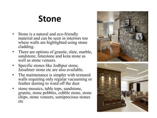 Stone
• Stone is a natural and eco-friendly
material and can be seen in interiors too
where walls are highlighted using stone
cladding.
• There are options of granite, slate, marble,
sandstone, limestone and kota stone as
well as stone veneers.
• Specific stones like Jodhpur stone,
Jaisalmer stone etc are also available.
• The maintenance is simpler with textured
walls requiring only regular vacuuming or
feather dusting to ward off the dust
• stone mosaics, table tops, sandstone,
granite, stone pebbles, cobble stone, stone
chips, stone veneers, semiprecious stones
etc
 