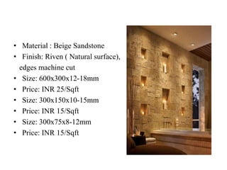 • Material : Beige Sandstone
• Finish: Riven ( Natural surface),
edges machine cut
• Size: 600x300x12-18mm
• Price: INR 25/Sqft
• Size: 300x150x10-15mm
• Price: INR 15/Sqft
• Size: 300x75x8-12mm
• Price: INR 15/Sqft
 