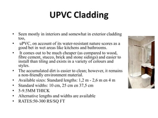 UPVC Cladding
• Seen mostly in interiors and somewhat in exterior cladding
too,
• uPVC, on account of its water-resistant nature scores as a
good bet in wet areas like kitchens and bathrooms.
• It comes out to be much cheaper (as compared to wood,
fibre cement, stucco, brick and stone sidings) and easier to
install than tiling and exists in a variety of colours and
styles.
• The accumulated dirt is easier to clean; however, it remains
a non-friendly environment material.
• Available sizes: Standard lengths: 1,2 m - 2,6 m en 4 m
• Standard widths: 10 cm, 25 cm en 37,5 cm
• 5-9.5MM THICK
• Alternative lengths and widths are available
• RATES:50-300 RS/SQ FT
 