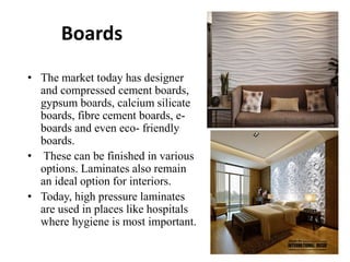 Boards
• The market today has designer
and compressed cement boards,
gypsum boards, calcium silicate
boards, fibre cement boards, e-
boards and even eco- friendly
boards.
• These can be finished in various
options. Laminates also remain
an ideal option for interiors.
• Today, high pressure laminates
are used in places like hospitals
where hygiene is most important.
 
