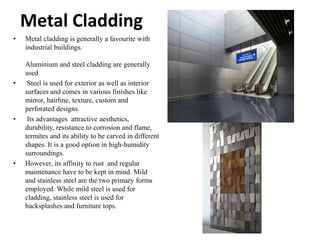 Metal Cladding
• Metal cladding is generally a favourite with
industrial buildings.
Aluminium and steel cladding are generally
used
• Steel is used for exterior as well as interior
surfaces and comes in various finishes like
mirror, hairline, texture, custom and
perforated designs.
• Its advantages attractive aesthetics,
durability, resistance to corrosion and flame,
termites and its ability to be carved in different
shapes. It is a good option in high-humidity
surroundings.
• However, its affinity to rust and regular
maintenance have to be kept in mind. Mild
and stainless steel are the two primary forms
employed. While mild steel is used for
cladding, stainless steel is used for
backsplashes and furniture tops.
 