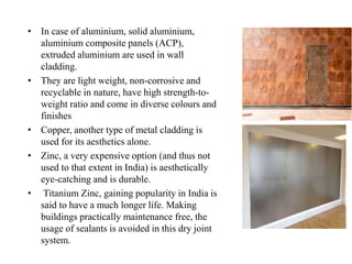 • In case of aluminium, solid aluminium,
aluminium composite panels (ACP),
extruded aluminium are used in wall
cladding.
• They are light weight, non-corrosive and
recyclable in nature, have high strength-to-
weight ratio and come in diverse colours and
finishes
• Copper, another type of metal cladding is
used for its aesthetics alone.
• Zinc, a very expensive option (and thus not
used to that extent in India) is aesthetically
eye-catching and is durable.
• Titanium Zinc, gaining popularity in India is
said to have a much longer life. Making
buildings practically maintenance free, the
usage of sealants is avoided in this dry joint
system.
 