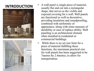 INTRODUCTION • A wall panel is single piece of material,
usually flat and cut into a rectangular
shape, that serves as the visible and
exposed covering for a wall. Wall panels
are functional as well as decorative,
providing insulation and soundproofing,
combined with uniformity of
appearance, along with some measure of
durability or ease of replace ability. Wall
paneling is an architectural element
often installed in residential or
commercial buildings.
• While there is no set size limit for a
piece of material fulfilling these
functions, the maximum practical size
for wall panels has been suggested to be
7metres by 2.4metres, to allow for
transportation.
 