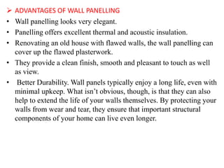  ADVANTAGES OF WALL PANELLING
• Wall panelling looks very elegant.
• Panelling offers excellent thermal and acoustic insulation.
• Renovating an old house with flawed walls, the wall panelling can
cover up the flawed plasterwork.
• They provide a clean finish, smooth and pleasant to touch as well
as view.
• Better Durability. Wall panels typically enjoy a long life, even with
minimal upkeep. What isn’t obvious, though, is that they can also
help to extend the life of your walls themselves. By protecting your
walls from wear and tear, they ensure that important structural
components of your home can live even longer.
 