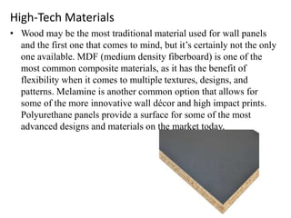 High-Tech Materials
• Wood may be the most traditional material used for wall panels
and the first one that comes to mind, but it’s certainly not the only
one available. MDF (medium density fiberboard) is one of the
most common composite materials, as it has the benefit of
flexibility when it comes to multiple textures, designs, and
patterns. Melamine is another common option that allows for
some of the more innovative wall décor and high impact prints.
Polyurethane panels provide a surface for some of the most
advanced designs and materials on the market today.
 