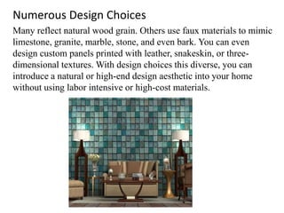 Numerous Design Choices
Many reflect natural wood grain. Others use faux materials to mimic
limestone, granite, marble, stone, and even bark. You can even
design custom panels printed with leather, snakeskin, or three-
dimensional textures. With design choices this diverse, you can
introduce a natural or high-end design aesthetic into your home
without using labor intensive or high-cost materials.
 