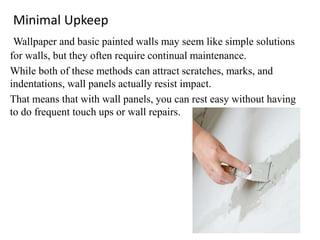 Minimal Upkeep
Wallpaper and basic painted walls may seem like simple solutions
for walls, but they often require continual maintenance.
While both of these methods can attract scratches, marks, and
indentations, wall panels actually resist impact.
That means that with wall panels, you can rest easy without having
to do frequent touch ups or wall repairs.
 