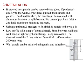 INSTALLATION
• If ordered raw, panels can be screwed (and glued if preferred)
directly to the walls, screw holes puttied, then sanded and
painted. If ordered finished, the panels can be mounted with
aluminum brackets or split battens. We can supply 5mm thick x
2mt long aluminum mounting brackets.
• Using aluminum Z brackets to fix finished panels to the walls is
• Low profile with a gap of approximately 5mm between wall and
wall panels.Lightweight and strong. Easily removable. The
dimensions of the Z brackets are 5mm thick x 46mm wide x
2000mm long.
• Wall panels can be installed using nails and adhesives.
 