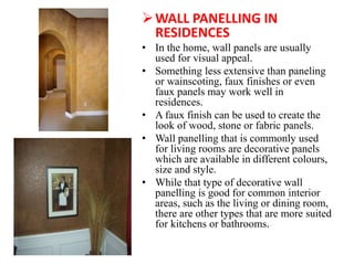 WALL PANELLING IN
RESIDENCES
• In the home, wall panels are usually
used for visual appeal.
• Something less extensive than paneling
or wainscoting, faux finishes or even
faux panels may work well in
residences.
• A faux finish can be used to create the
look of wood, stone or fabric panels.
• Wall panelling that is commonly used
for living rooms are decorative panels
which are available in different colours,
size and style.
• While that type of decorative wall
panelling is good for common interior
areas, such as the living or dining room,
there are other types that are more suited
for kitchens or bathrooms.
 