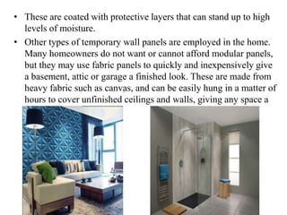 • These are coated with protective layers that can stand up to high
levels of moisture.
• Other types of temporary wall panels are employed in the home.
Many homeowners do not want or cannot afford modular panels,
but they may use fabric panels to quickly and inexpensively give
a basement, attic or garage a finished look. These are made from
heavy fabric such as canvas, and can be easily hung in a matter of
hours to cover unfinished ceilings and walls, giving any space a
clean, refined look.
 