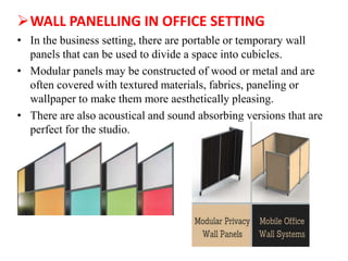 WALL PANELLING IN OFFICE SETTING
• In the business setting, there are portable or temporary wall
panels that can be used to divide a space into cubicles.
• Modular panels may be constructed of wood or metal and are
often covered with textured materials, fabrics, paneling or
wallpaper to make them more aesthetically pleasing.
• There are also acoustical and sound absorbing versions that are
perfect for the studio.
 