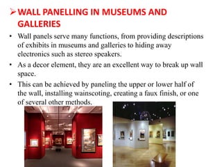 WALL PANELLING IN MUSEUMS AND
GALLERIES
• Wall panels serve many functions, from providing descriptions
of exhibits in museums and galleries to hiding away
electronics such as stereo speakers.
• As a decor element, they are an excellent way to break up wall
space.
• This can be achieved by paneling the upper or lower half of
the wall, installing wainscoting, creating a faux finish, or one
of several other methods.
 