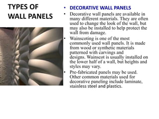 TYPES OF
WALL PANELS
• DECORATIVE WALL PANELS
• Decorative wall panels are available in
many different materials. They are often
used to change the look of the wall, but
may also be installed to help protect the
wall from damage.
• Wainscoting is one of the most
commonly used wall panels. It is made
from wood or synthetic materials
patterned with carvings and
designs. Wainscot is usually installed on
the lower half of a wall, but heights and
styles may vary.
• Pre-fabricated panels may be used.
Other common materials used for
decorative paneling include laminate,
stainless steel and plastics.
 