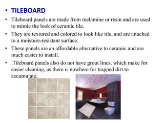 • TILEBOARD
• Tileboard panels are made from melamine or resin and are used
to mimic the look of ceramic tile.
• They are textured and colored to look like tile, and are attached
to a moisture-resistant surface.
• These panels are an affordable alternative to ceramic and are
much easier to install.
• Tileboard panels also do not have grout lines, which make for
easier cleaning, as there is nowhere for trapped dirt to
accumulate.
 