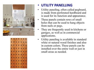 • UTILITY PANELLING
• Utility paneling, often called pegboard,
is made from perforated hardboard and
is used for its function and appearance.
• These panels contain rows of small
holes that can be used to hang objects
from nails or pegs.
• They are frequently used in kitchens or
garages, as well as in commercial
applications.
• Utility paneling is available in standard
white or natural wood finishes and also
in custom colors. These panels can be
installed over the entire wall or just in
small areas as needed.
 