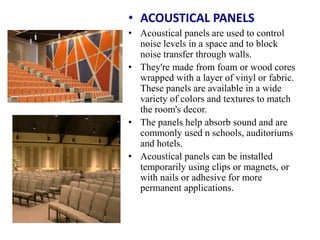 • ACOUSTICAL PANELS
• Acoustical panels are used to control
noise levels in a space and to block
noise transfer through walls.
• They're made from foam or wood cores
wrapped with a layer of vinyl or fabric.
These panels are available in a wide
variety of colors and textures to match
the room's decor.
• The panels help absorb sound and are
commonly used n schools, auditoriums
and hotels.
• Acoustical panels can be installed
temporarily using clips or magnets, or
with nails or adhesive for more
permanent applications.
 