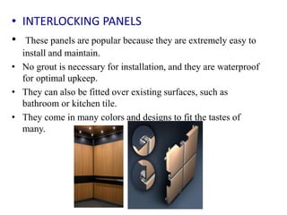 • INTERLOCKING PANELS
• These panels are popular because they are extremely easy to
install and maintain.
• No grout is necessary for installation, and they are waterproof
for optimal upkeep.
• They can also be fitted over existing surfaces, such as
bathroom or kitchen tile.
• They come in many colors and designs to fit the tastes of
many.
 