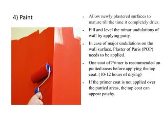 4) Paint  Allow newly plastered surfaces to
mature till the time it completely dries.
 Fill and level the minor undulations of
wall by applying putty.
 In case of major undulations on the
wall surface, Plaster of Paris (POP)
needs to be applied.
 One coat of Primer is recommended on
puttied areas before applying the top
coat. (10-12 hours of drying)
 If the primer coat is not applied over
the puttied areas, the top coat can
appear patchy.
 