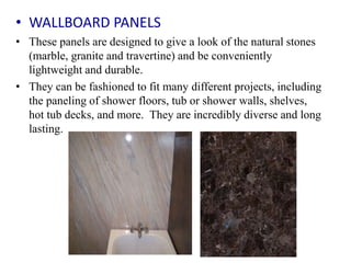• WALLBOARD PANELS
• These panels are designed to give a look of the natural stones
(marble, granite and travertine) and be conveniently
lightweight and durable.
• They can be fashioned to fit many different projects, including
the paneling of shower floors, tub or shower walls, shelves,
hot tub decks, and more. They are incredibly diverse and long
lasting.
 