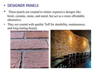 • DESIGNER PANELS
• These panels are created to mimic expensive designs like
brick, ceramic, stone, and metal, but act as a more affordable
alternative.
• They are coated with quality Tuff for durability, maintenance,
and long-lasting beauty.
 