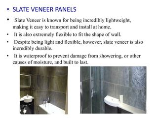 • SLATE VENEER PANELS
• Slate Veneer is known for being incredibly lightweight,
making it easy to transport and install at home.
• It is also extremely flexible to fit the shape of wall.
• Despite being light and flexible, however, slate veneer is also
incredibly durable.
• It is waterproof to prevent damage from showering, or other
causes of moisture, and built to last.
 