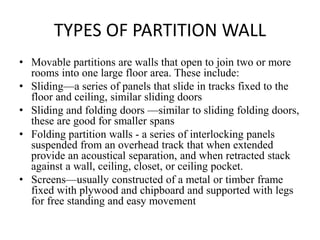 TYPES OF PARTITION WALL
• Movable partitions are walls that open to join two or more
rooms into one large floor area. These include:
• Sliding—a series of panels that slide in tracks fixed to the
floor and ceiling, similar sliding doors
• Sliding and folding doors —similar to sliding folding doors,
these are good for smaller spans
• Folding partition walls - a series of interlocking panels
suspended from an overhead track that when extended
provide an acoustical separation, and when retracted stack
against a wall, ceiling, closet, or ceiling pocket.
• Screens—usually constructed of a metal or timber frame
fixed with plywood and chipboard and supported with legs
for free standing and easy movement
 