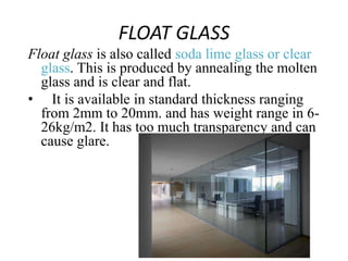 FLOAT GLASS
Float glass is also called soda lime glass or clear
glass. This is produced by annealing the molten
glass and is clear and flat.
• It is available in standard thickness ranging
from 2mm to 20mm. and has weight range in 6-
26kg/m2. It has too much transparency and can
cause glare.
 
