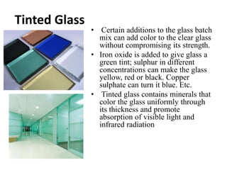 Tinted Glass
• Certain additions to the glass batch
mix can add color to the clear glass
without compromising its strength.
• Iron oxide is added to give glass a
green tint; sulphur in different
concentrations can make the glass
yellow, red or black. Copper
sulphate can turn it blue. Etc.
• Tinted glass contains minerals that
color the glass uniformly through
its thickness and promote
absorption of visible light and
infrared radiation
 
