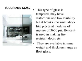 TOUGHENED GLASS
• This type of glass is
tempered, may have
distortions and low visibility
but it breaks into small dice-
like pieces at modulus of
rupture of 3600 psi. Hence it
is used in making fire
resistant doors etc.
• They are available in same
weight and thickness range as
float glass.
 