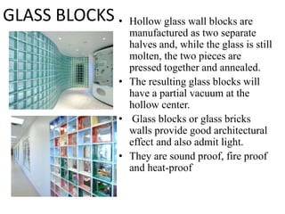 • Hollow glass wall blocks are
manufactured as two separate
halves and, while the glass is still
molten, the two pieces are
pressed together and annealed.
• The resulting glass blocks will
have a partial vacuum at the
hollow center.
• Glass blocks or glass bricks
walls provide good architectural
effect and also admit light.
• They are sound proof, fire proof
and heat-proof
GLASS BLOCKS
 