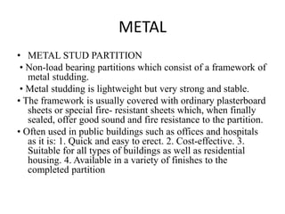METAL
• METAL STUD PARTITION
• Non-load bearing partitions which consist of a framework of
metal studding.
• Metal studding is lightweight but very strong and stable.
• The framework is usually covered with ordinary plasterboard
sheets or special fire- resistant sheets which, when finally
sealed, offer good sound and fire resistance to the partition.
• Often used in public buildings such as offices and hospitals
as it is: 1. Quick and easy to erect. 2. Cost-effective. 3.
Suitable for all types of buildings as well as residential
housing. 4. Available in a variety of finishes to the
completed partition
 