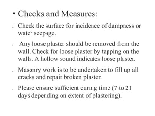 • Checks and Measures:
 Check the surface for incidence of dampness or
water seepage.
 Any loose plaster should be removed from the
wall. Check for loose plaster by tapping on the
walls. A hollow sound indicates loose plaster.
 Masonry work is to be undertaken to fill up all
cracks and repair broken plaster.
 Please ensure sufficient curing time (7 to 21
days depending on extent of plastering).
 