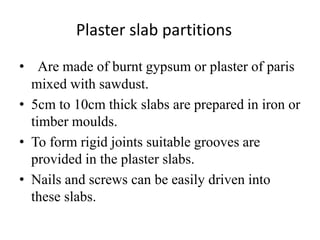 Plaster slab partitions
• Are made of burnt gypsum or plaster of paris
mixed with sawdust.
• 5cm to 10cm thick slabs are prepared in iron or
timber moulds.
• To form rigid joints suitable grooves are
provided in the plaster slabs.
• Nails and screws can be easily driven into
these slabs.
 